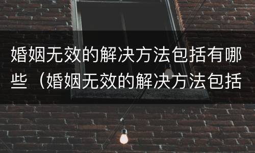 婚姻无效的解决方法包括有哪些（婚姻无效的解决方法包括有哪些呢）