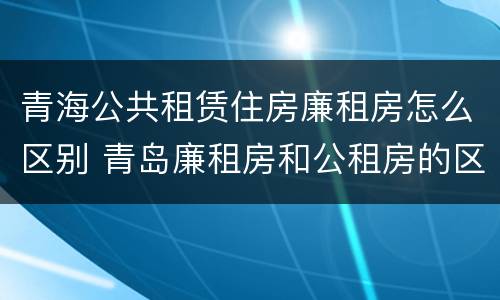 青海公共租赁住房廉租房怎么区别 青岛廉租房和公租房的区别