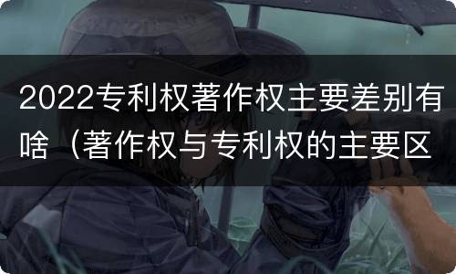 2022专利权著作权主要差别有啥（著作权与专利权的主要区别）