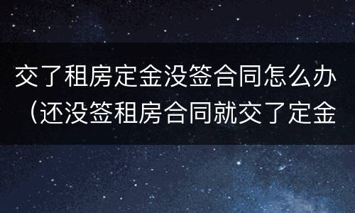 交了租房定金没签合同怎么办（还没签租房合同就交了定金怎么办）