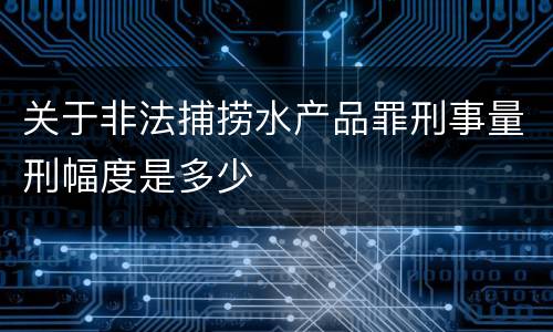 关于非法捕捞水产品罪刑事量刑幅度是多少