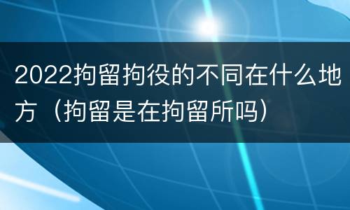 2022拘留拘役的不同在什么地方（拘留是在拘留所吗）