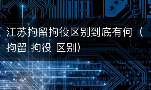 江苏拘留拘役区别到底有何（拘留 拘役 区别）