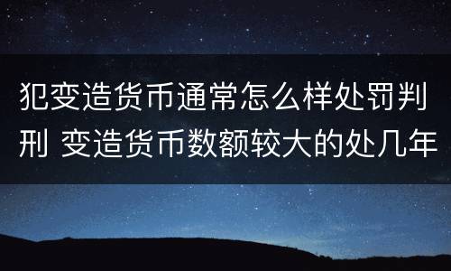 犯变造货币通常怎么样处罚判刑 变造货币数额较大的处几年以下有期徒刑