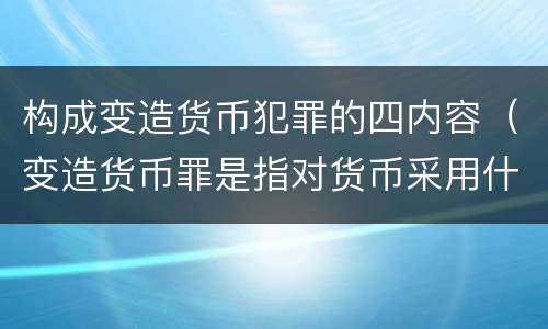 构成变造货币犯罪的四内容（变造货币罪是指对货币采用什么方法）