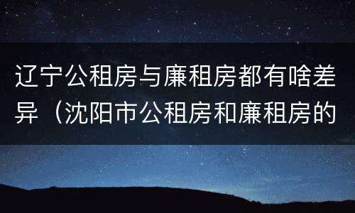 辽宁公租房与廉租房都有啥差异（沈阳市公租房和廉租房的区别）