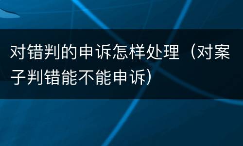 对错判的申诉怎样处理（对案子判错能不能申诉）