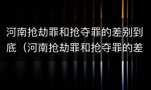 河南抢劫罪和抢夺罪的差别到底（河南抢劫罪和抢夺罪的差别到底多大）