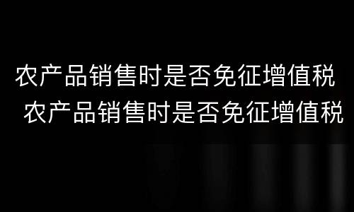 农产品销售时是否免征增值税 农产品销售时是否免征增值税政策