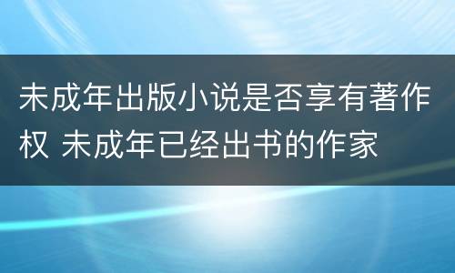 未成年出版小说是否享有著作权 未成年已经出书的作家