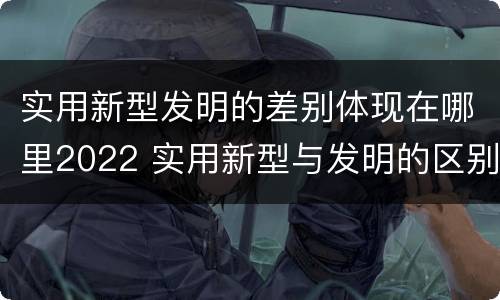 实用新型发明的差别体现在哪里2022 实用新型与发明的区别有哪些