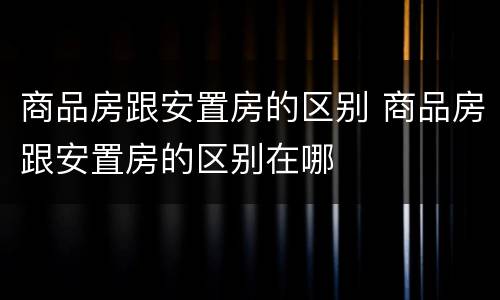 商品房跟安置房的区别 商品房跟安置房的区别在哪