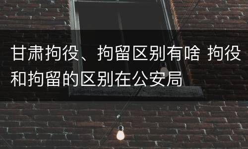 甘肃拘役、拘留区别有啥 拘役和拘留的区别在公安局