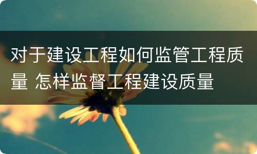 对于建设工程如何监管工程质量 怎样监督工程建设质量