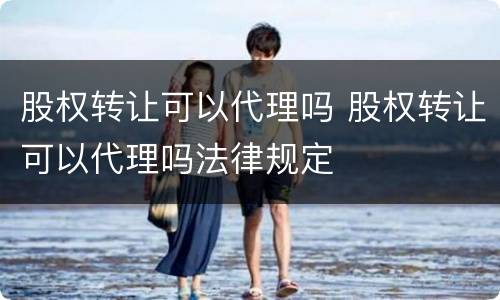 股权转让可以代理吗 股权转让可以代理吗法律规定
