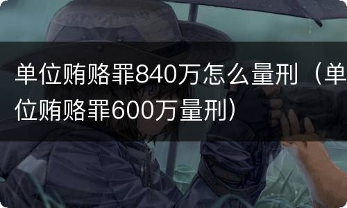 单位贿赂罪840万怎么量刑（单位贿赂罪600万量刑）