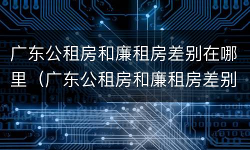广东公租房和廉租房差别在哪里（广东公租房和廉租房差别在哪里啊）