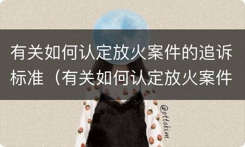 有关如何认定放火案件的追诉标准（有关如何认定放火案件的追诉标准是）