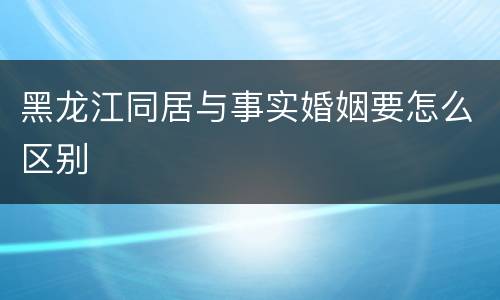 黑龙江同居与事实婚姻要怎么区别