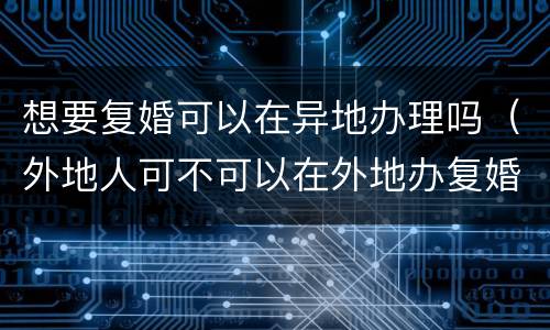 想要复婚可以在异地办理吗（外地人可不可以在外地办复婚手续）