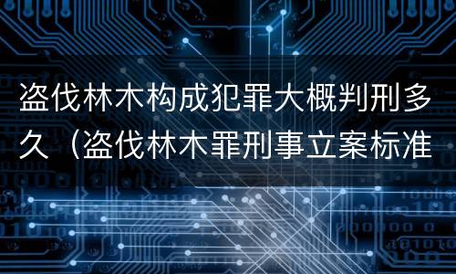 盗伐林木构成犯罪大概判刑多久（盗伐林木罪刑事立案标准）