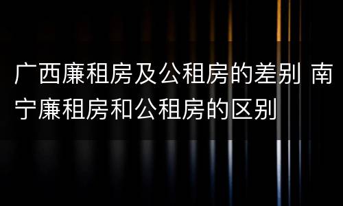 广西廉租房及公租房的差别 南宁廉租房和公租房的区别