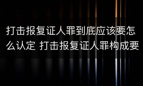 打击报复证人罪到底应该要怎么认定 打击报复证人罪构成要件