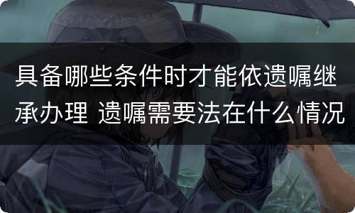 具备哪些条件时才能依遗嘱继承办理 遗嘱需要法在什么情况下使用