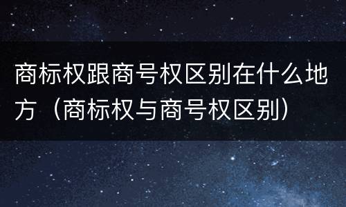 商标权跟商号权区别在什么地方（商标权与商号权区别）