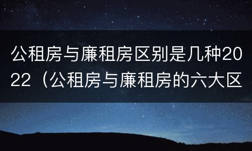 公租房与廉租房区别是几种2022（公租房与廉租房的六大区别）