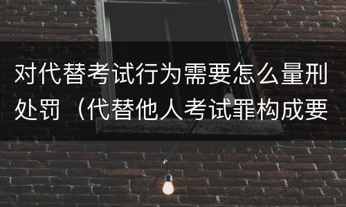 对代替考试行为需要怎么量刑处罚（代替他人考试罪构成要件有何规定）