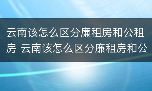云南该怎么区分廉租房和公租房 云南该怎么区分廉租房和公租房的区别