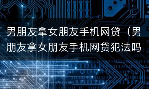 男朋友拿女朋友手机网贷（男朋友拿女朋友手机网贷犯法吗）