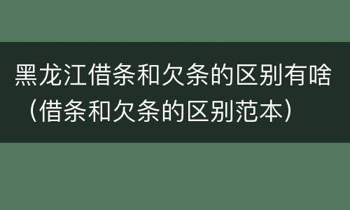 黑龙江借条和欠条的区别有啥（借条和欠条的区别范本）