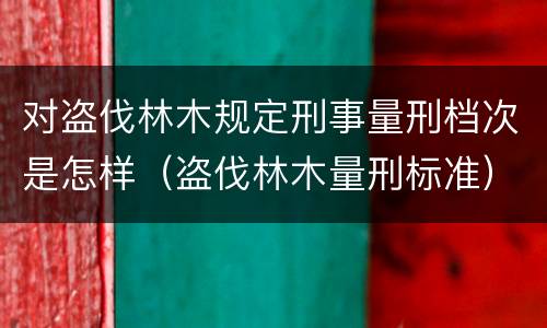 对盗伐林木规定刑事量刑档次是怎样（盗伐林木量刑标准）
