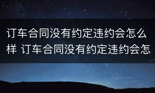 订车合同没有约定违约会怎么样 订车合同没有约定违约会怎么样处理