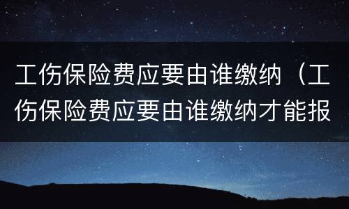 工伤保险费应要由谁缴纳（工伤保险费应要由谁缴纳才能报销）