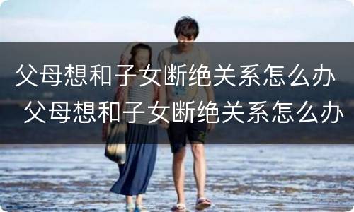 父母想和子女断绝关系怎么办 父母想和子女断绝关系怎么办呢