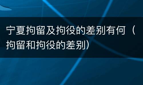 宁夏拘留及拘役的差别有何（拘留和拘役的差别）