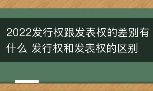 2022发行权跟发表权的差别有什么 发行权和发表权的区别