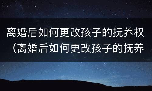 离婚后如何更改孩子的抚养权（离婚后如何更改孩子的抚养权问题）