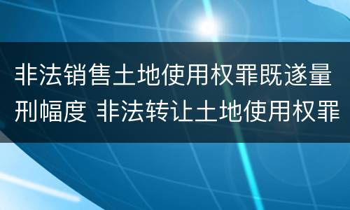非法销售土地使用权罪既遂量刑幅度 非法转让土地使用权罪情节特别严重