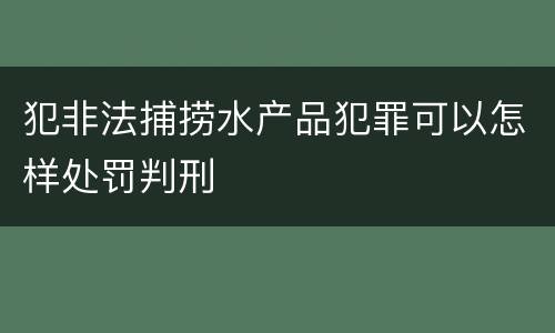 犯非法捕捞水产品犯罪可以怎样处罚判刑