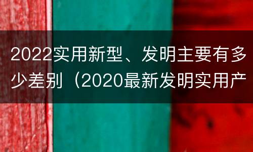 2022实用新型、发明主要有多少差别（2020最新发明实用产品）