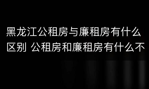黑龙江公租房与廉租房有什么区别 公租房和廉租房有什么不一样
