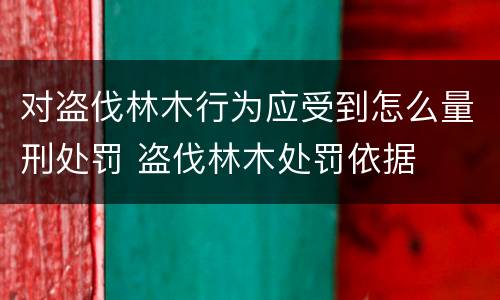 对盗伐林木行为应受到怎么量刑处罚 盗伐林木处罚依据