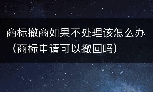 商标撤商如果不处理该怎么办（商标申请可以撤回吗）