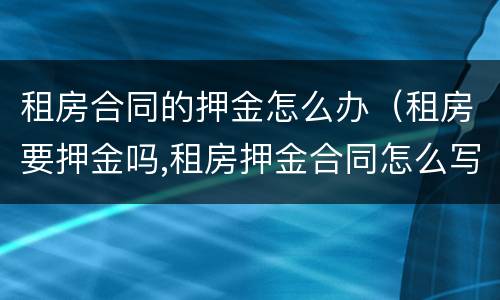租房合同的押金怎么办（租房要押金吗,租房押金合同怎么写?）