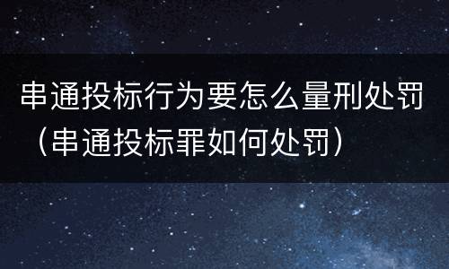 串通投标行为要怎么量刑处罚（串通投标罪如何处罚）