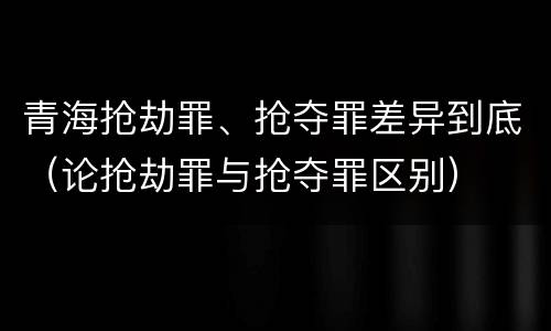 青海抢劫罪、抢夺罪差异到底（论抢劫罪与抢夺罪区别）